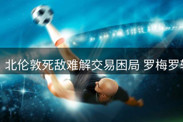 北伦敦死敌难解交易困局 罗梅罗转会马竞成定局